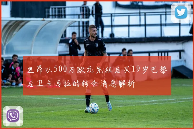 里昂以500万欧元先租后买19岁巴黎后卫卡马拉的转会消息解析