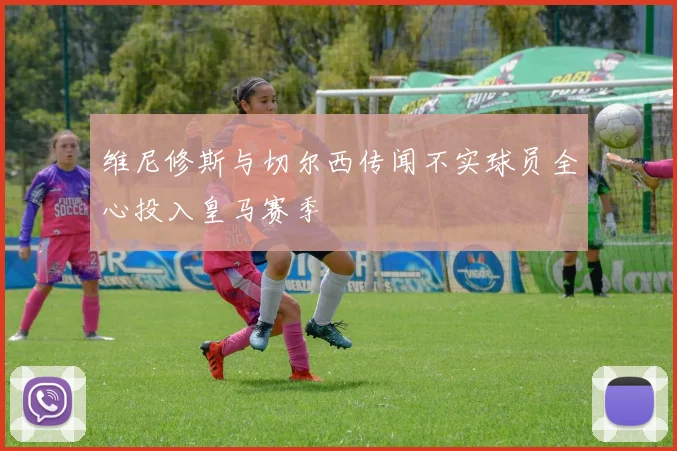 维尼修斯与切尔西传闻不实球员全心投入皇马赛季