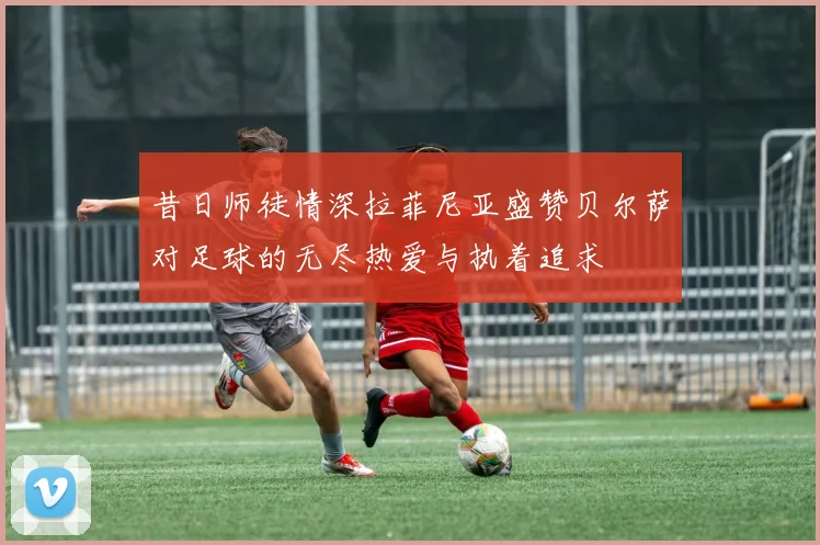 昔日师徒情深拉菲尼亚盛赞贝尔萨对足球的无尽热爱与执着追求