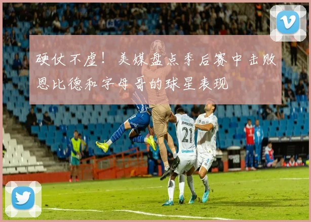 硬仗不虚！美媒盘点季后赛中击败恩比德和字母哥的球星表现