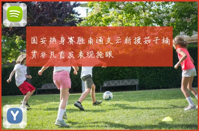 国安热身赛胜南通支云新援茹子楠贾非凡首发表现抢眼