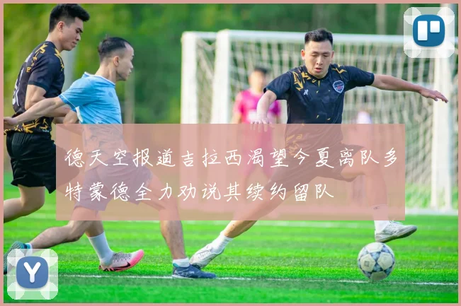 德天空报道吉拉西渴望今夏离队多特蒙德全力劝说其续约留队