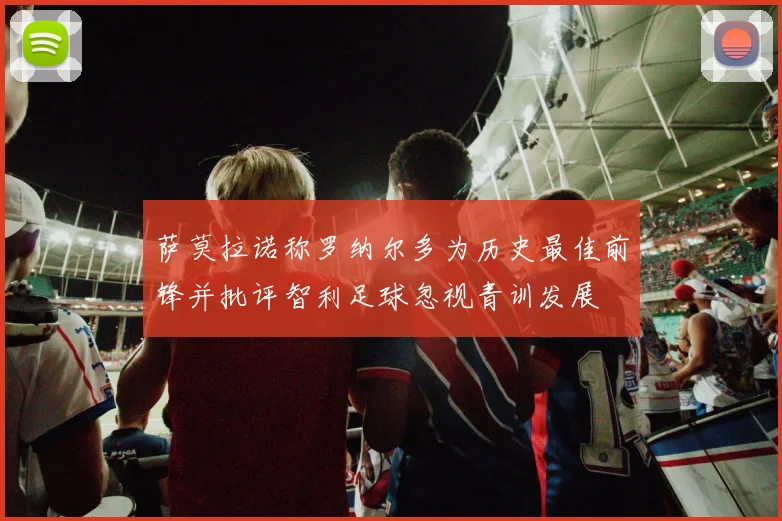 萨莫拉诺称罗纳尔多为历史最佳前锋并批评智利足球忽视青训发展