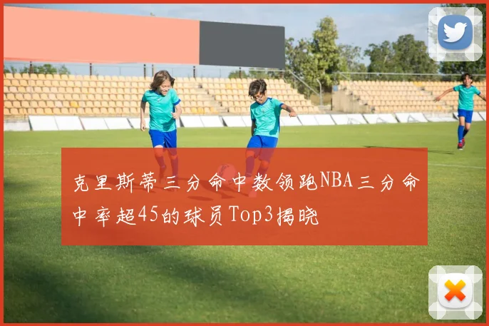 克里斯蒂三分命中数领跑NBA三分命中率超45的球员Top3揭晓