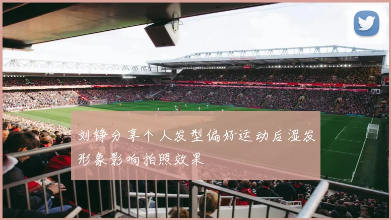 刘铮分享个人发型偏好运动后湿发形象影响拍照效果