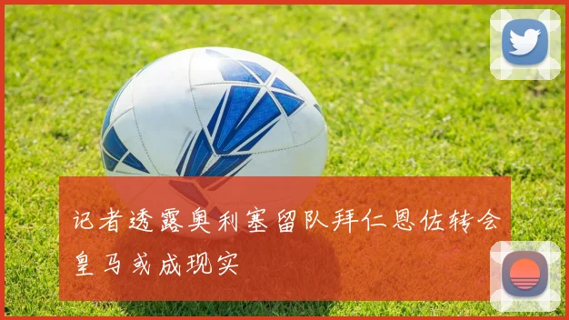 记者透露奥利塞留队拜仁恩佐转会皇马或成现实