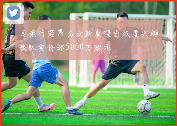 马竞对若昂戈麦斯表现出浓厚兴趣狼队要价超5000万欧元