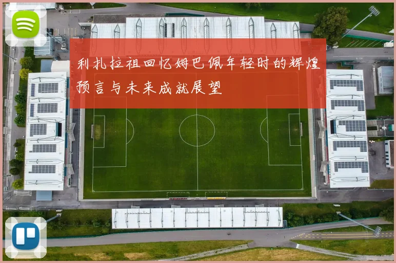 利扎拉祖回忆姆巴佩年轻时的辉煌预言与未来成就展望