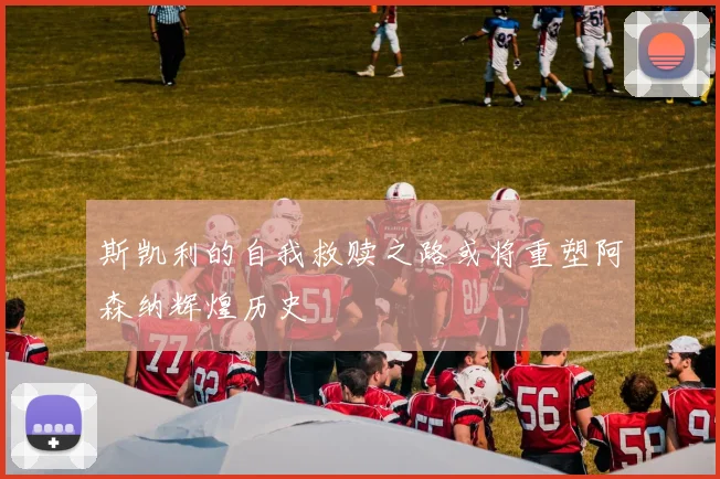 斯凯利的自我救赎之路或将重塑阿森纳辉煌历史