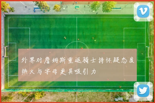 外界对詹姆斯重返骑士持怀疑态度热火与字母更具吸引力