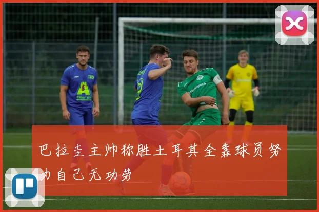 巴拉圭主帅称胜土耳其全靠球员努力自己无功劳