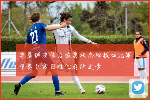 华盛顿谈伤后恢复状态称找回比赛节奏非常困难但有所进步