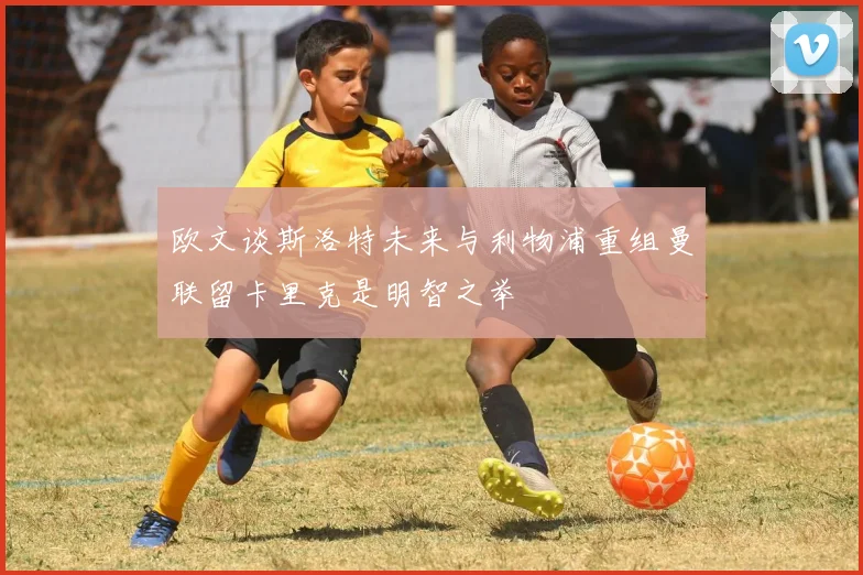 欧文谈斯洛特未来与利物浦重组曼联留卡里克是明智之举