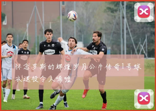 怀念罗斯的辉煌岁月公牛传奇1号球衣退役令人唏嘘