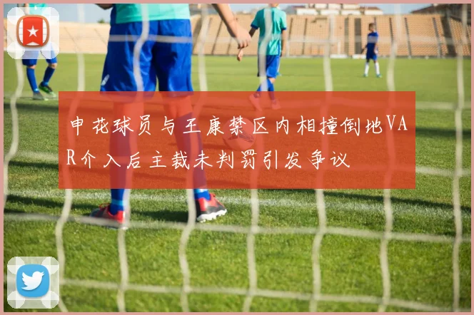 申花球员与王康禁区内相撞倒地VAR介入后主裁未判罚引发争议