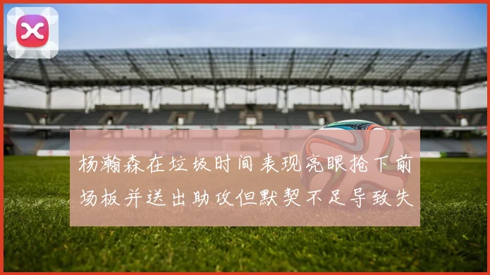杨瀚森在垃圾时间表现亮眼抢下前场板并送出助攻但默契不足导致失误