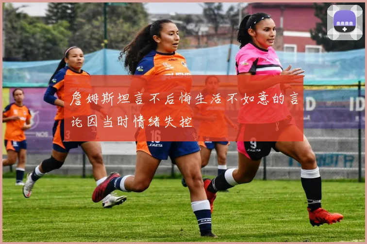詹姆斯坦言不后悔生活不如意的言论因当时情绪失控