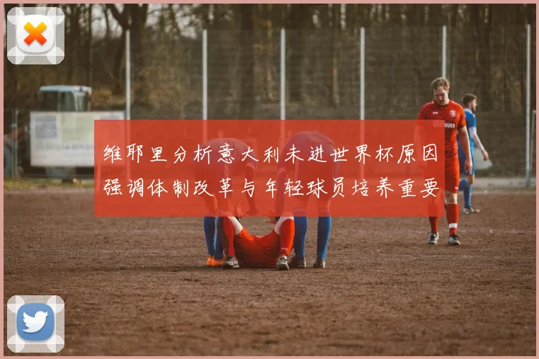 维耶里分析意大利未进世界杯原因强调体制改革与年轻球员培养重要性