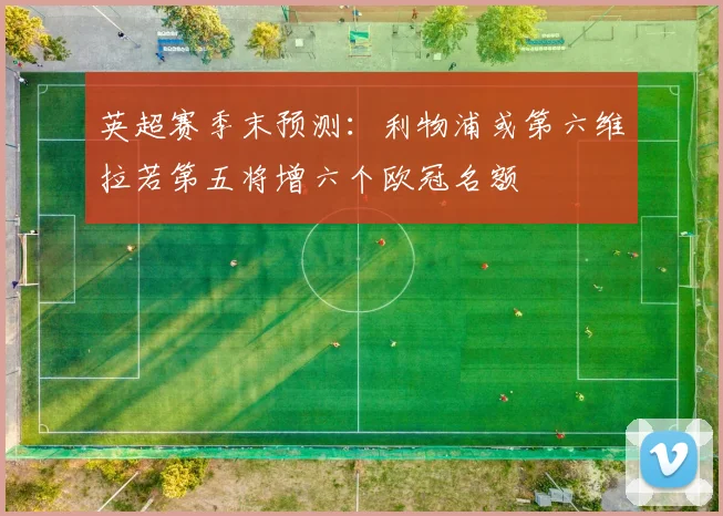 英超赛季末预测：利物浦或第六维拉若第五将增六个欧冠名额